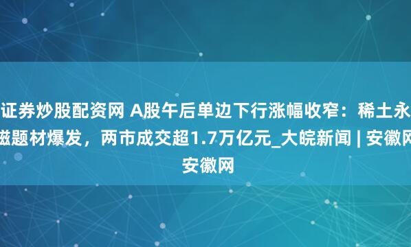 证券炒股配资网 A股午后单边下行涨幅收窄：稀土永磁题材爆发，两市成交超1.7万亿元_大皖新闻 | 安徽网