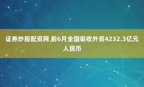 证券炒股配资网 前6月全国吸收外资4232.3亿元人民币